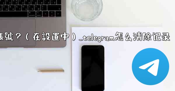 Telegram如何刪除我的帳號？（在設置中）_telegram怎么清除记录