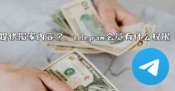 Telegram如何為付費訂閱者提供獨家內容？、telegram会员有什么权限