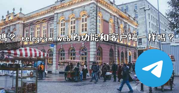 Telegram Web的功能和客戶端一樣嗎？_telegram web的功能和客户端一样吗？