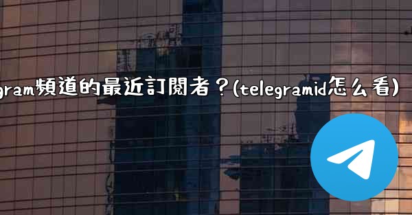 如何查看Telegram頻道的最近訂閱者？(telegramid怎么看)