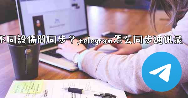 為什麼Telegram秘密聊天不能在不同設備間同步？,telegram怎么同步通讯录