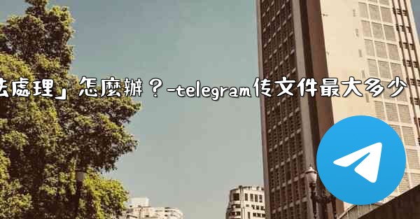Telegram提示「文件過大，無法處理」怎麼辦？-telegram传文件最大多少