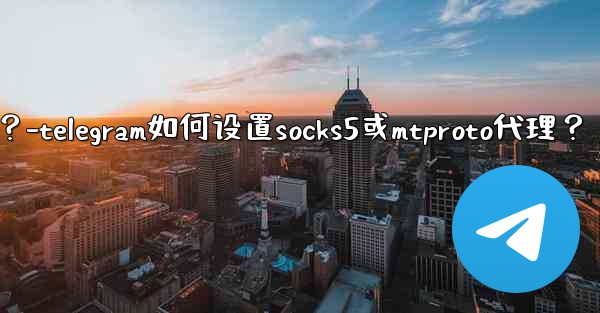 Telegram如何設置SOCKS5或MTProto代理？-telegram如何设置socks5或mtproto代理？