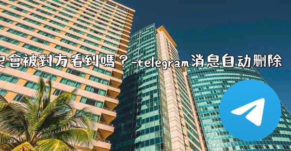Telegram消息編輯歷史會被對方看到嗎？-telegram消息自动删除