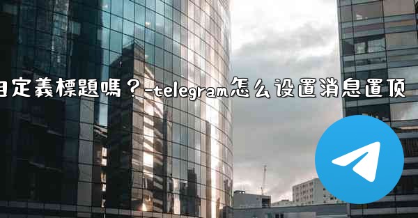 Telegram固定的消息可以添加自定義標題嗎？-telegram怎么设置消息置顶