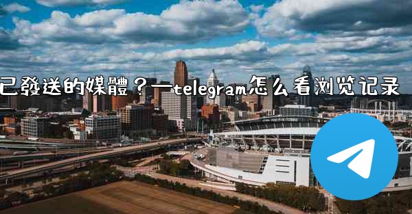 Telegram如何查看所有我已發送的媒體？—telegram怎么看浏览记录