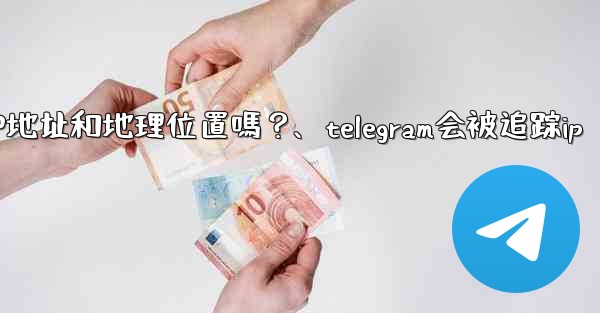 Telegram的「登入會話」信息中會包含IP地址和地理位置嗎？、telegram会被追踪ip
