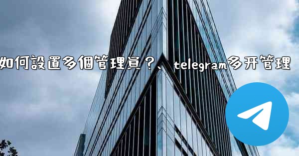 Telegram頻道如何設置多個管理員？、telegram多开管理