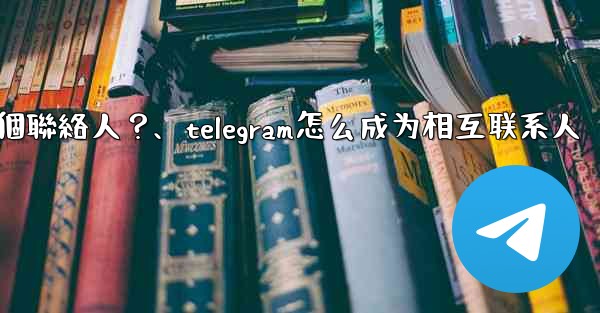 如何分享Telegram一個聯絡人？、telegram怎么成为相互联系人