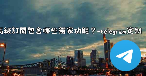 Telegram Premium高級訂閱包含哪些獨家功能？-telegram定制