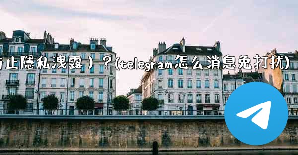 Telegram如何關閉消息預覽（防止隱私洩露）？(telegram怎么消息免打扰)