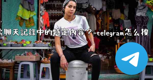 Telegram如何搜索聊天記錄中的特定內容？-telegram怎么搜