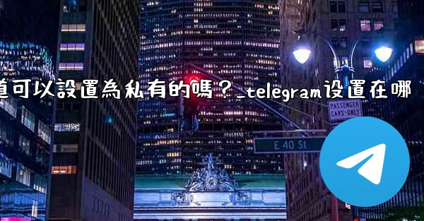 Telegram頻道可以設置為私有的嗎？_telegram设置在哪