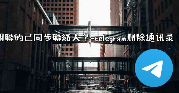Telegram如何批量刪除所有與我帳號關聯的已同步聯絡人？-telegram删除通讯录