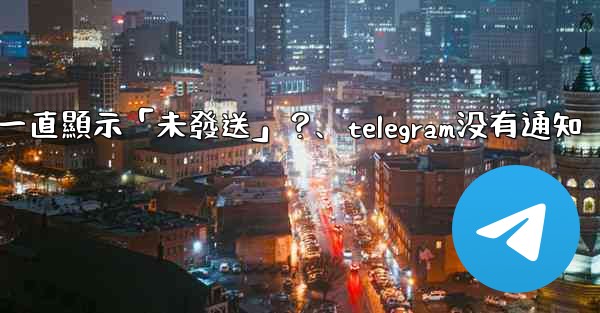 Telegram為什麼我發送的消息一直顯示「未發送」？、telegram没有通知