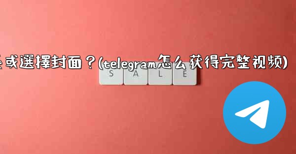 Telegram發送視頻時，如何裁剪時長或選擇封面？(telegram怎么获得完整视频)