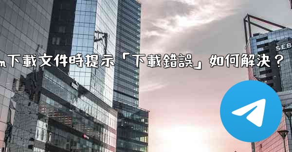 Telegram下載文件時提示「下載錯誤」如何解決？
