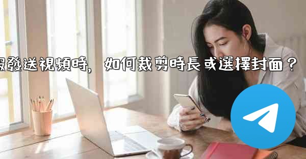 電報發送視頻時，如何裁剪時長或選擇封面？