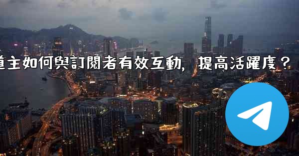 電報頻道主如何與訂閱者有效互動，提高活躍度？