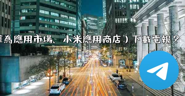 如何從第三方應用市場（如華為應用市場、小米應用商店）下載電報？