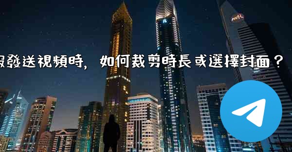 電報發送視頻時，如何裁剪時長或選擇封面？