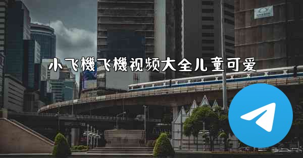 小飞機飞機视频大全儿童可爱