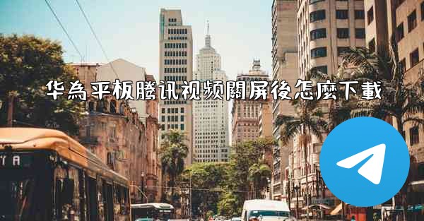 华為平板腾讯视频關屏後怎麼下載