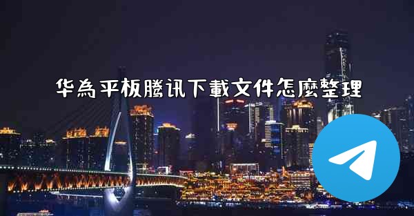 华為平板腾讯下載文件怎麼整理