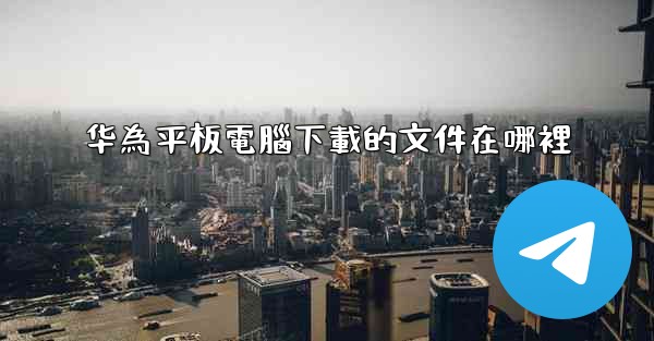 华為平板電腦下載的文件在哪裡