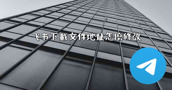 飞书下載文件地址怎麼修改