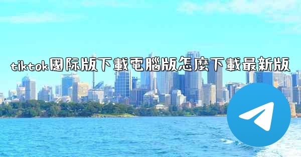 tiktok國际版下載電腦版怎麼下載最新版