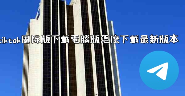 tiktok國际版下載電腦版怎麼下載最新版本