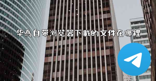 华為自带浏览器下載的文件在哪裡