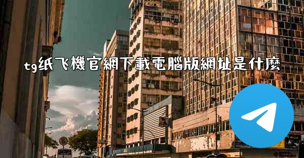 tg纸飞機官網下載電腦版網址是什麼