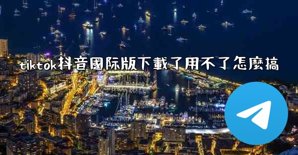 tiktok抖音國际版下載了用不了怎麼搞