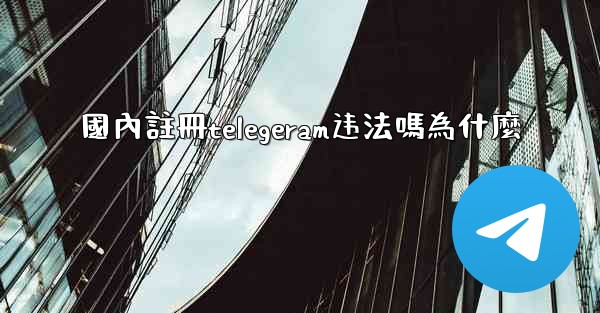 國內註冊telegeram违法嗎為什麼
