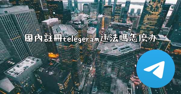 國內註冊telegeram违法嗎怎麼办