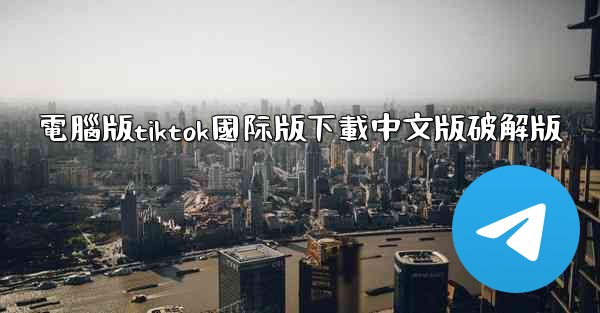 電腦版tiktok國际版下載中文版破解版