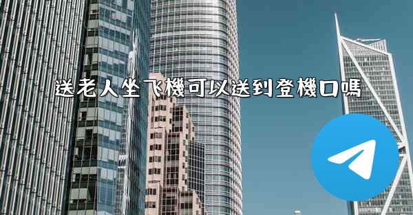 送老人坐飞機可以送到登機口嗎