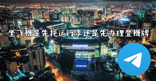 坐飞機是先托运行李还是先办理登機牌