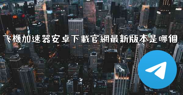飞機加速器安卓下載官網最新版本是哪個