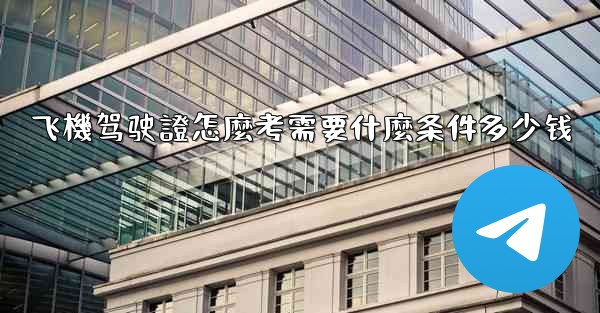 飞機驾驶證怎麼考需要什麼条件多少钱